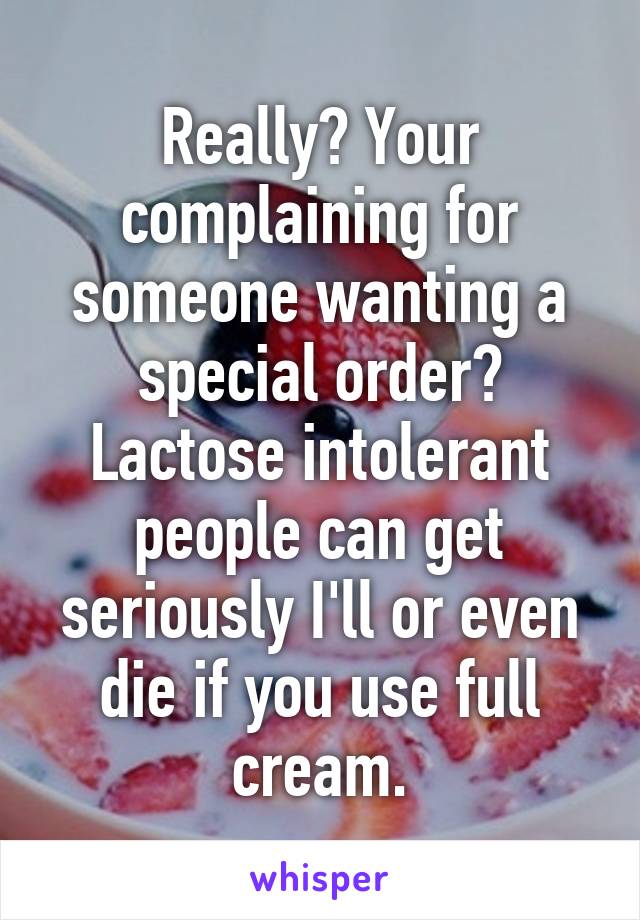 Really? Your complaining for someone wanting a special order? Lactose intolerant people can get seriously I'll or even die if you use full cream.