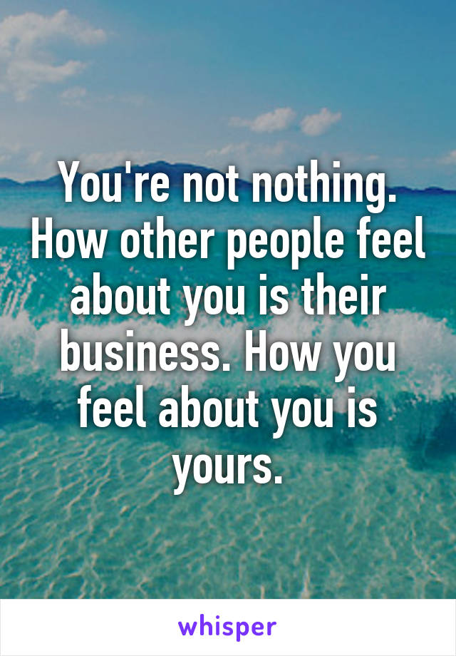 You're not nothing. How other people feel about you is their business. How you feel about you is yours.