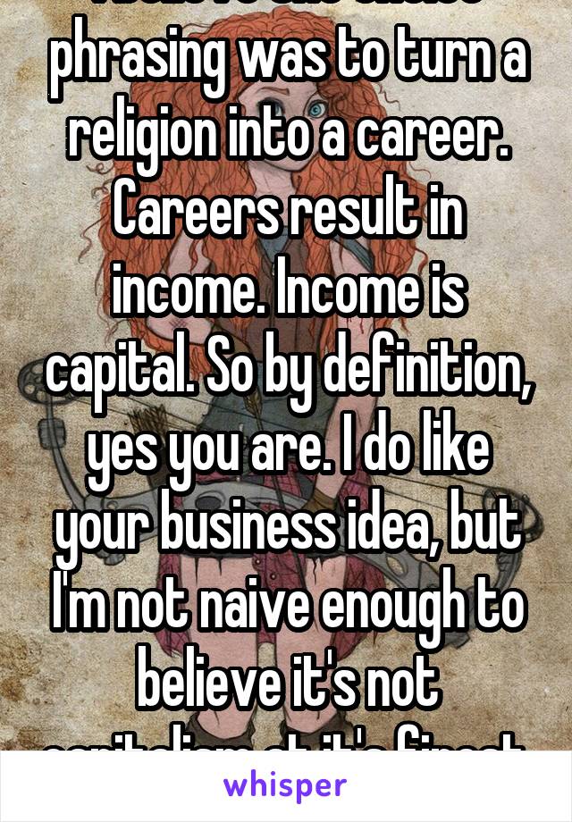 I believe the choice phrasing was to turn a religion into a career. Careers result in income. Income is capital. So by definition, yes you are. I do like your business idea, but I'm not naive enough to believe it's not capitalism at it's finest. 