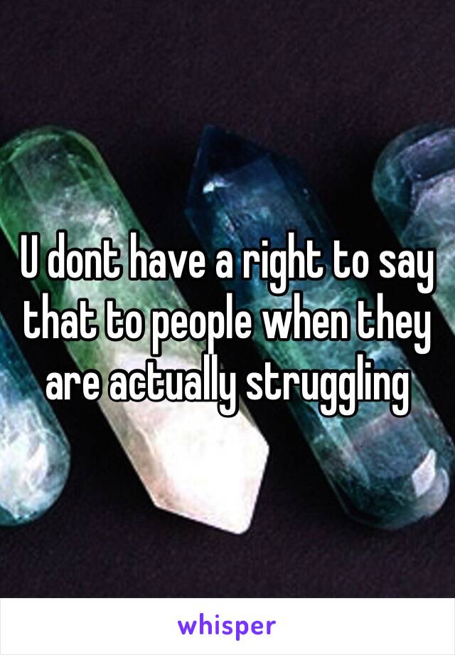 U dont have a right to say that to people when they are actually struggling