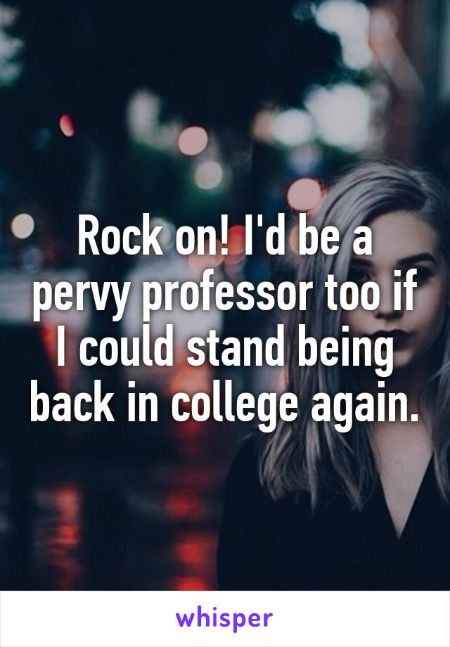 Rock on! I'd be a pervy professor too if I could stand being back in college again.