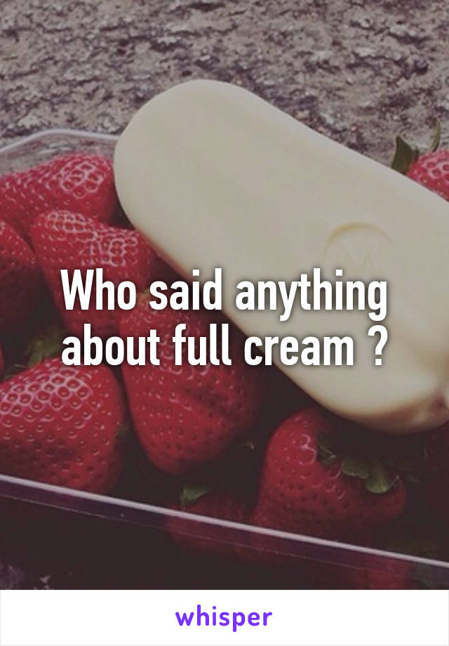 Who said anything about full cream ?