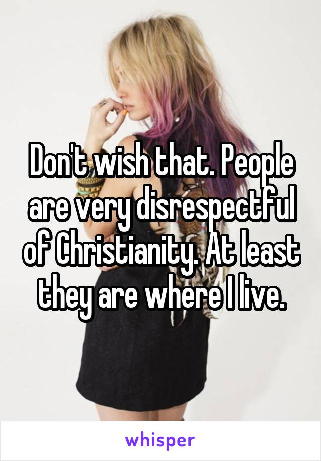 Don't wish that. People are very disrespectful of Christianity. At least they are where I live.