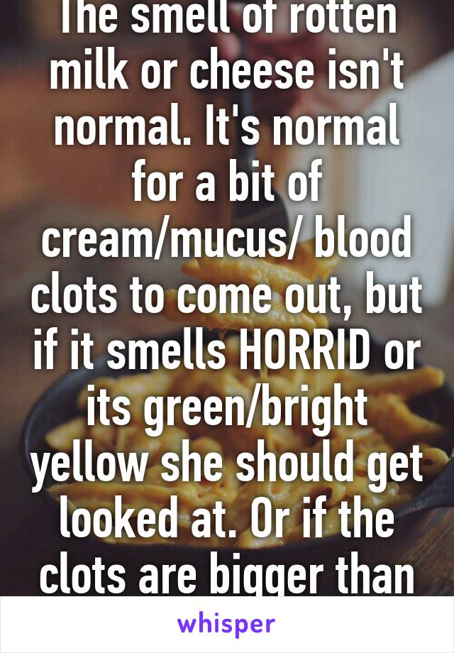 The smell of rotten milk or cheese isn't normal. It's normal for a bit of cream/mucus/ blood clots to come out, but if it smells HORRID or its green/bright yellow she should get looked at. Or if the clots are bigger than a penny.