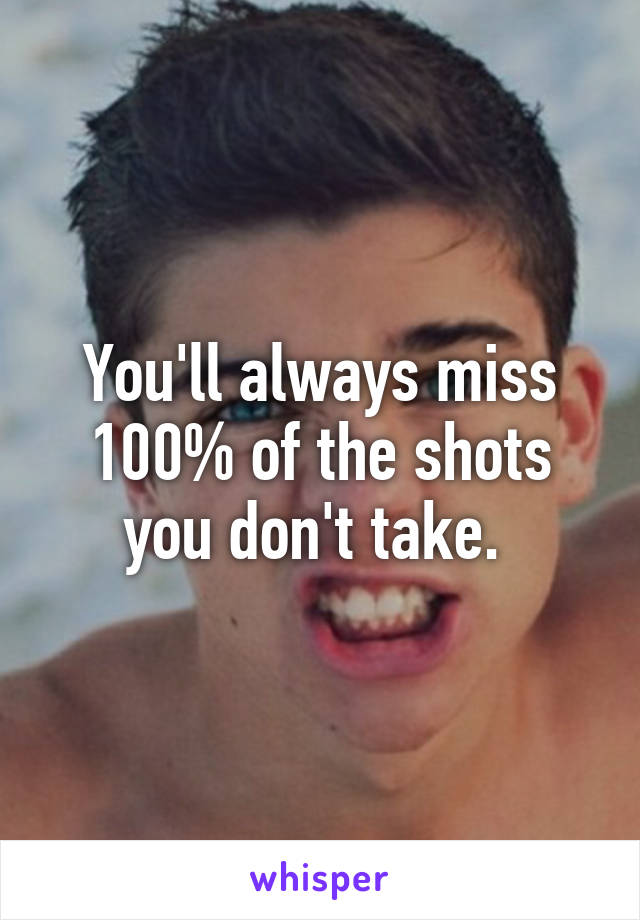 You'll always miss 100% of the shots you don't take. 