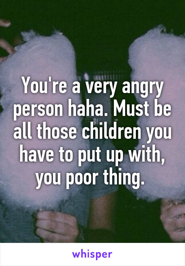 You're a very angry person haha. Must be all those children you have to put up with, you poor thing. 