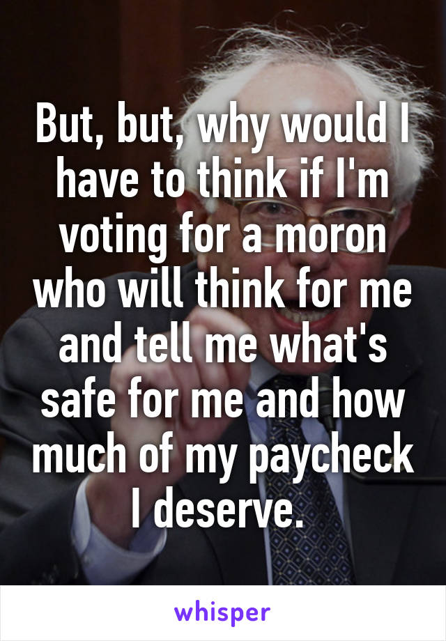 But, but, why would I have to think if I'm voting for a moron who will think for me and tell me what's safe for me and how much of my paycheck I deserve. 