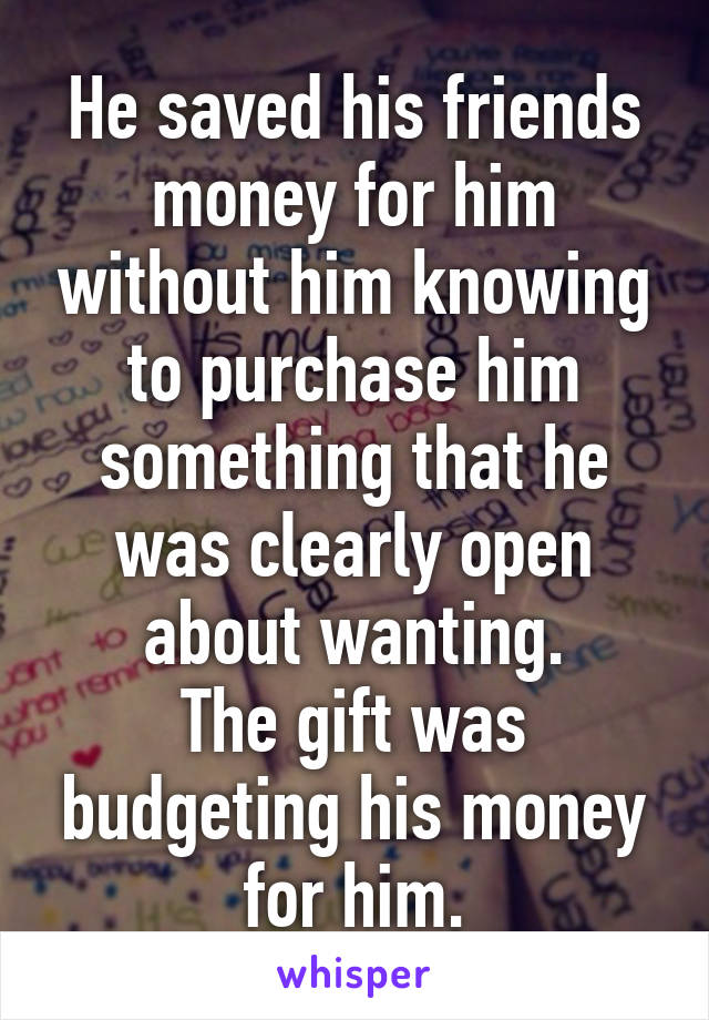 He saved his friends money for him without him knowing to purchase him something that he was clearly open about wanting.
The gift was budgeting his money for him.