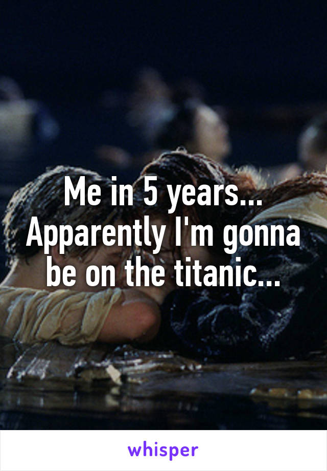 Me in 5 years... Apparently I'm gonna be on the titanic...