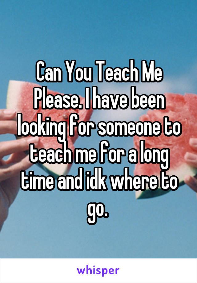 Can You Teach Me Please. I have been looking for someone to teach me for a long time and idk where to go. 