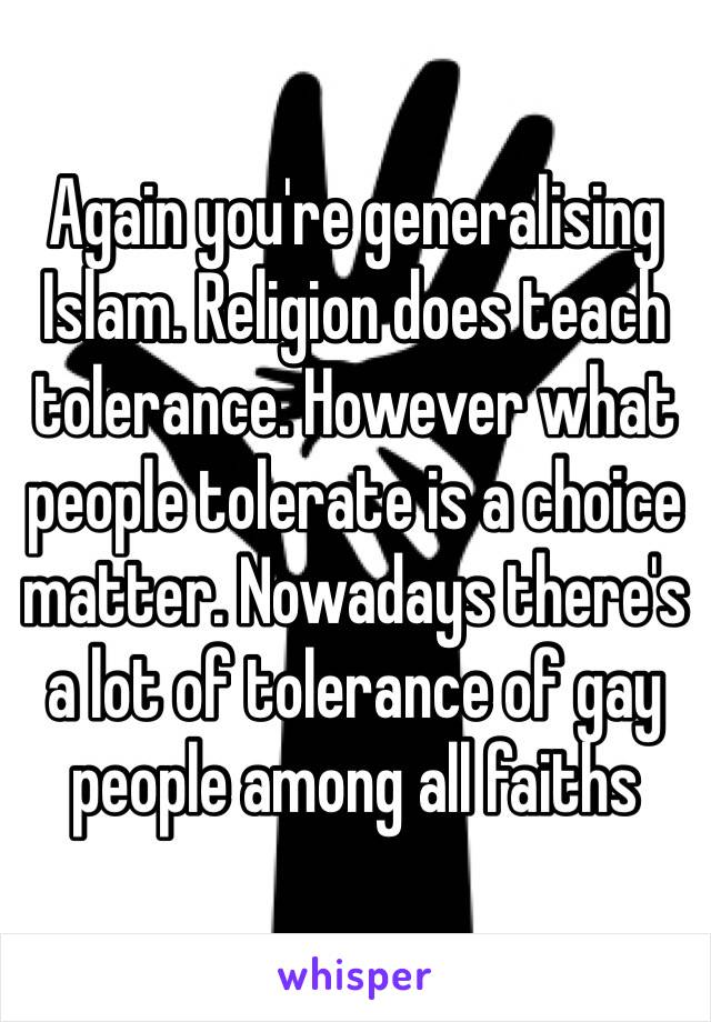 Again you're generalising Islam. Religion does teach tolerance. However what people tolerate is a choice matter. Nowadays there's a lot of tolerance of gay people among all faiths