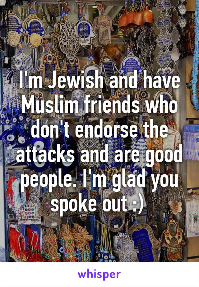 I'm Jewish and have Muslim friends who don't endorse the attacks and are good people. I'm glad you spoke out :) 