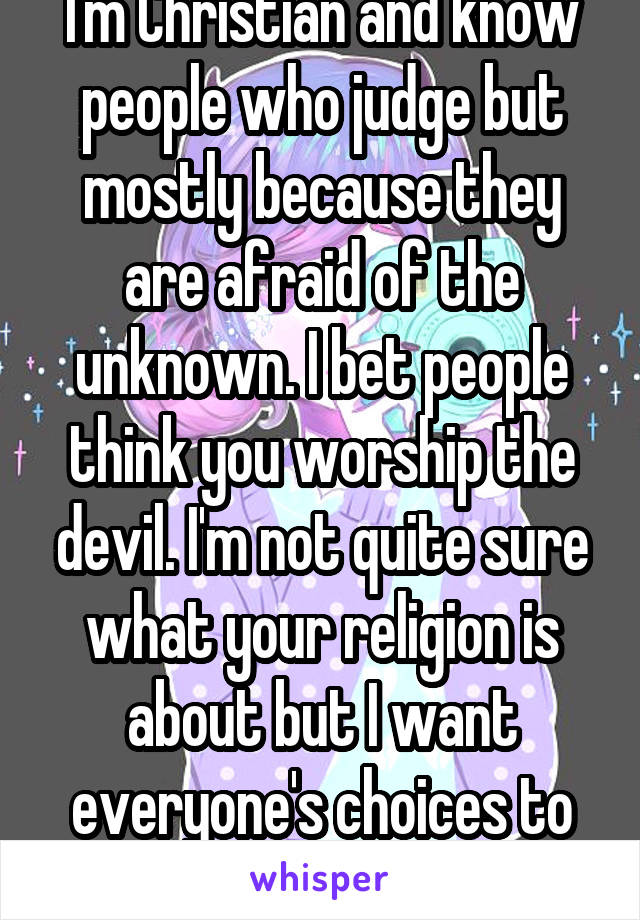 I'm Christian and know people who judge but mostly because they are afraid of the unknown. I bet people think you worship the devil. I'm not quite sure what your religion is about but I want everyone's choices to be respected.