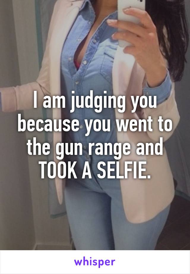 I am judging you because you went to the gun range and TOOK A SELFIE.