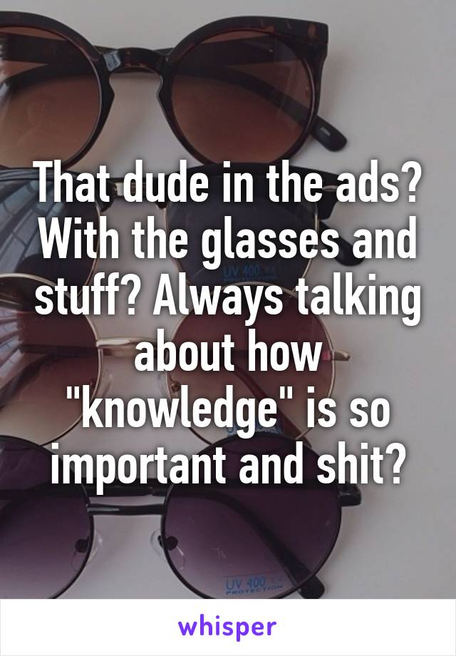 That dude in the ads? With the glasses and stuff? Always talking about how "knowledge" is so important and shit?