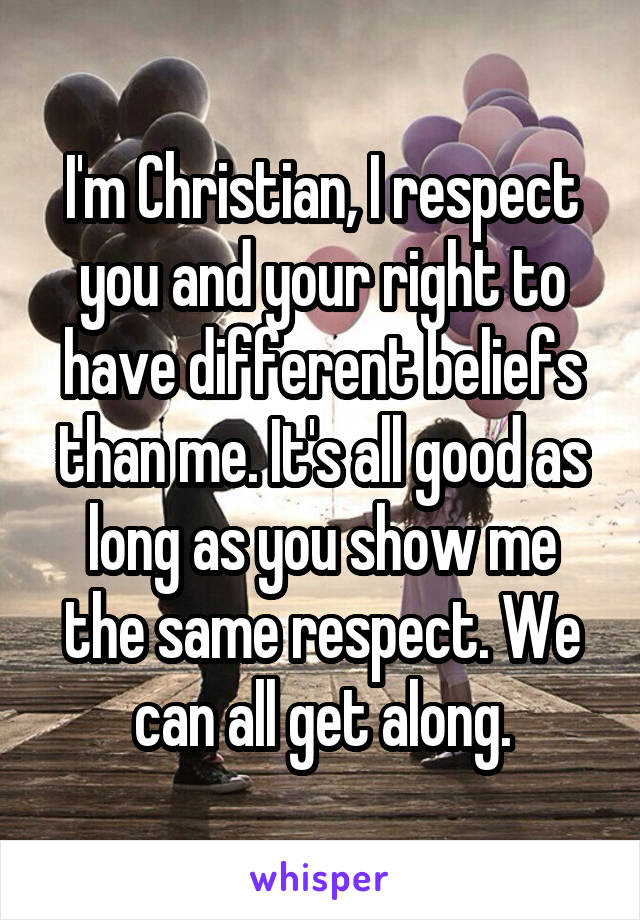 I'm Christian, I respect you and your right to have different beliefs than me. It's all good as long as you show me the same respect. We can all get along.