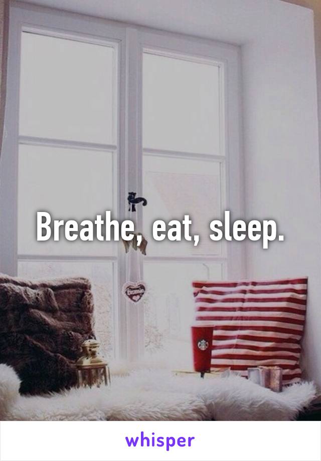 Breathe, eat, sleep.