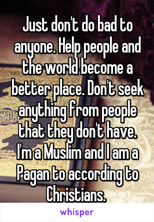 Just don't do bad to anyone. Help people and the world become a better place. Don't seek anything from people that they don't have. I'm a Muslim and I am a Pagan to according to Christians. 