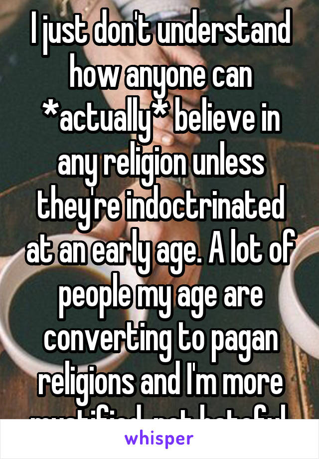 I just don't understand how anyone can *actually* believe in any religion unless they're indoctrinated at an early age. A lot of people my age are converting to pagan religions and I'm more mystified, not hateful.