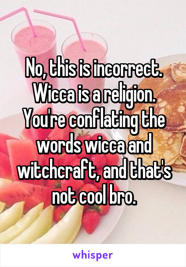 No, this is incorrect. Wicca is a religion. You're conflating the words wicca and witchcraft, and that's not cool bro.