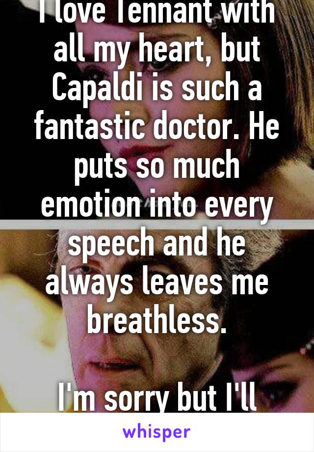 I love Tennant with all my heart, but Capaldi is such a fantastic doctor. He puts so much emotion into every speech and he always leaves me breathless.

I'm sorry but I'll have to say Capaldi 