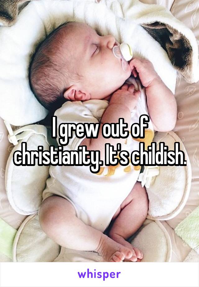 I grew out of christianity. It's childish.