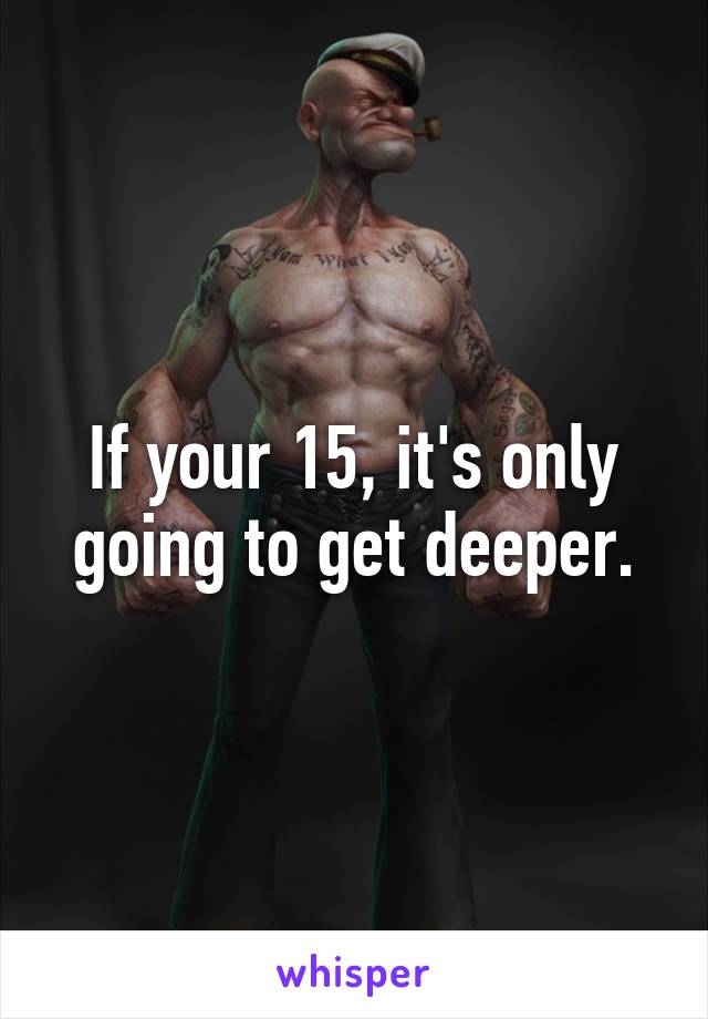 If your 15, it's only going to get deeper.