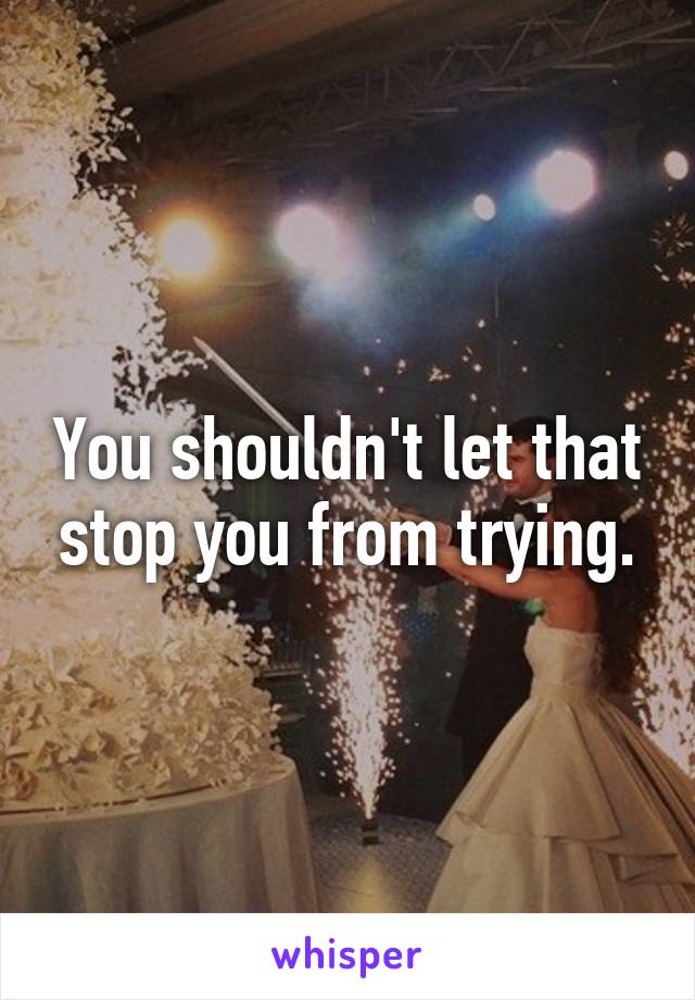 You shouldn't let that stop you from trying.