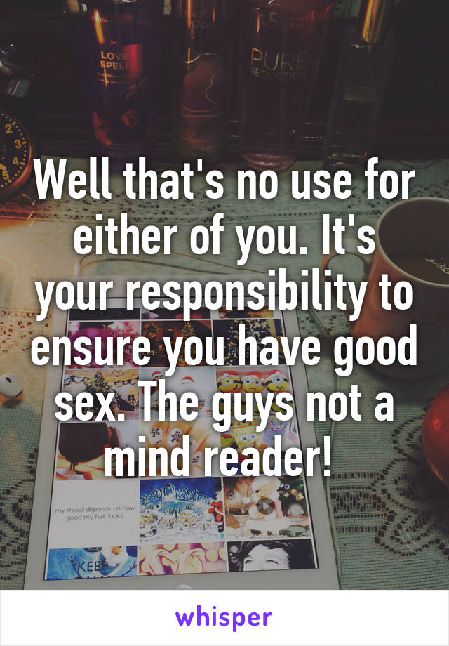 Well that's no use for either of you. It's your responsibility to ensure you have good sex. The guys not a mind reader! 