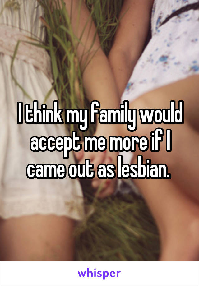 I think my family would accept me more if I came out as lesbian. 