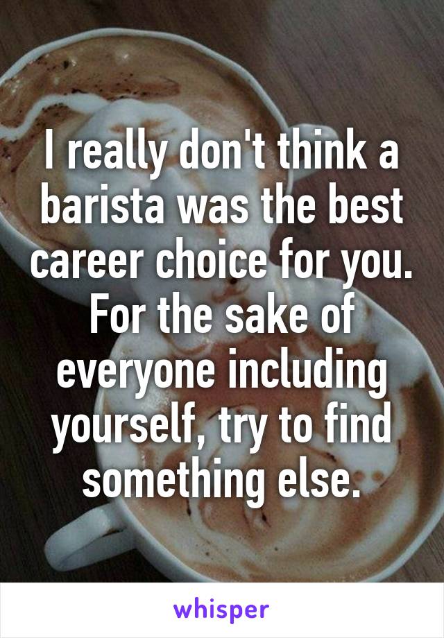 I really don't think a barista was the best career choice for you. For the sake of everyone including yourself, try to find something else.