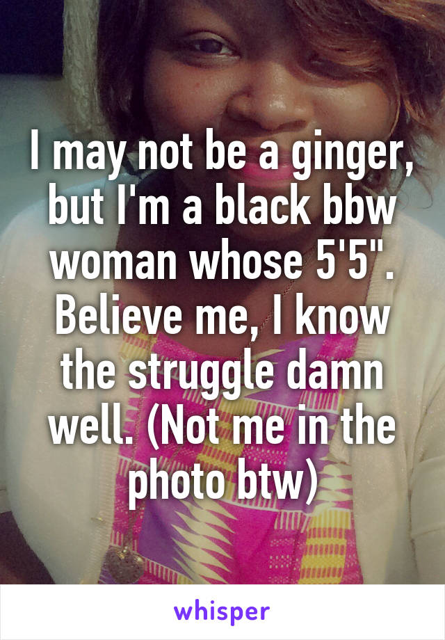 I may not be a ginger, but I'm a black bbw woman whose 5'5". Believe me, I know the struggle damn well. (Not me in the photo btw)