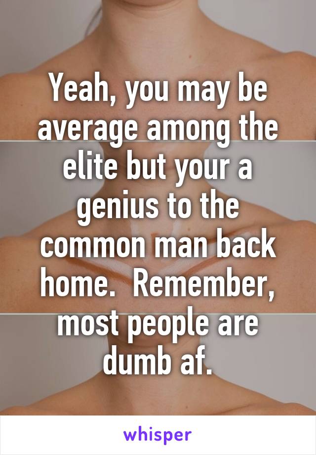 Yeah, you may be average among the elite but your a genius to the common man back home.  Remember, most people are dumb af.