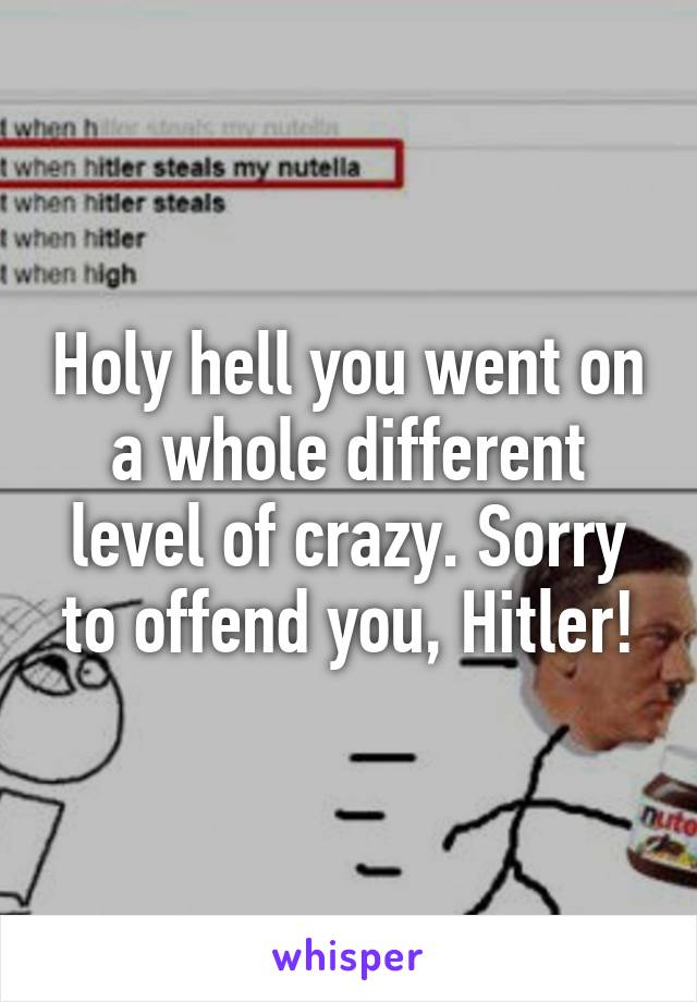 Holy hell you went on a whole different level of crazy. Sorry to offend you, Hitler!