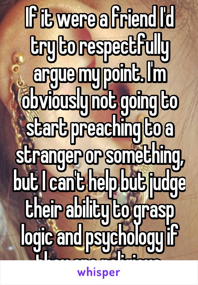 If it were a friend I'd try to respectfully argue my point. I'm obviously not going to start preaching to a stranger or something, but I can't help but judge their ability to grasp logic and psychology if they are religious.