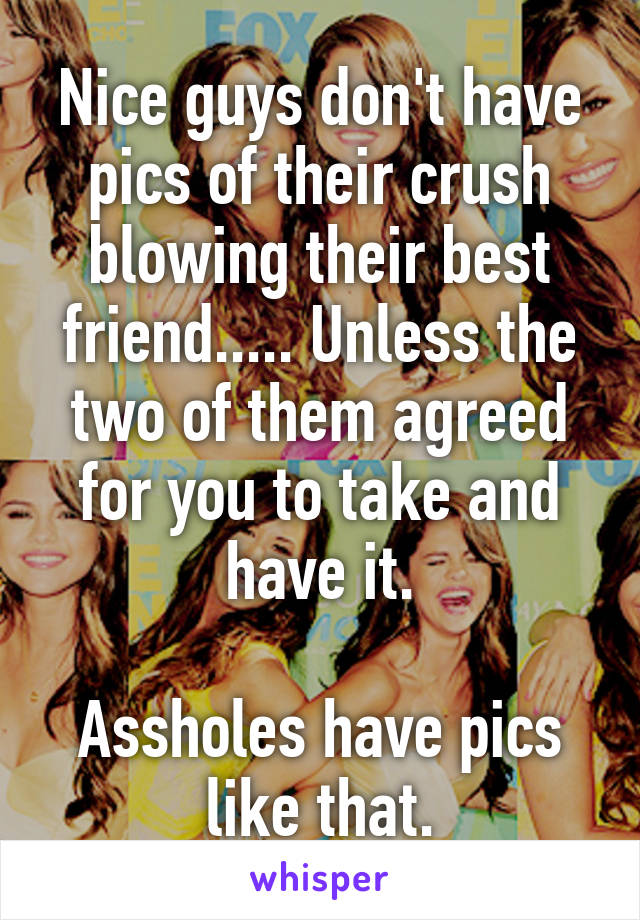 Nice guys don't have pics of their crush blowing their best friend..... Unless the two of them agreed for you to take and have it.

Assholes have pics like that.