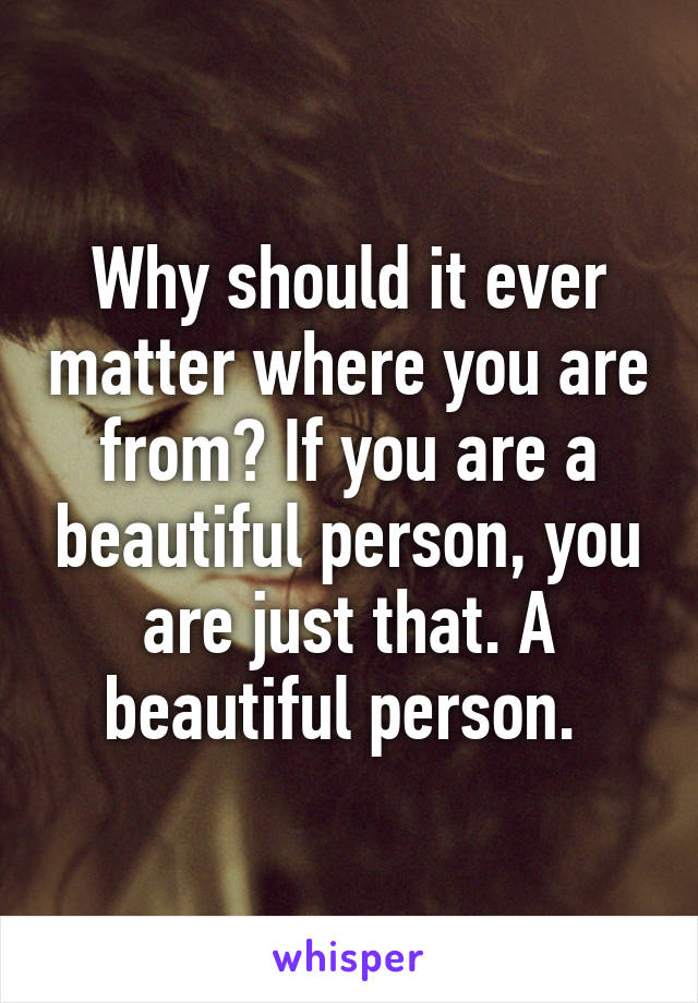 Why should it ever matter where you are from? If you are a beautiful person, you are just that. A beautiful person. 