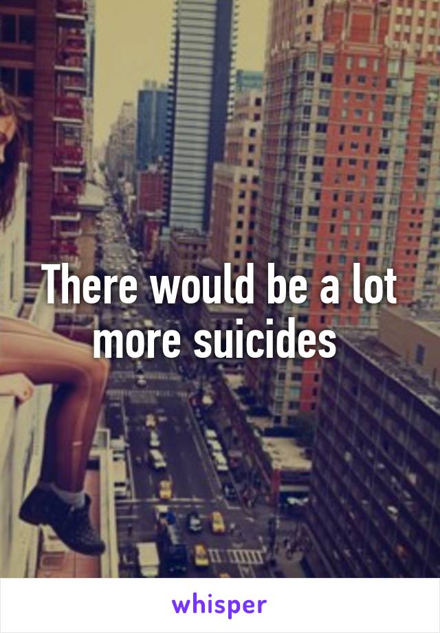 There would be a lot more suicides 