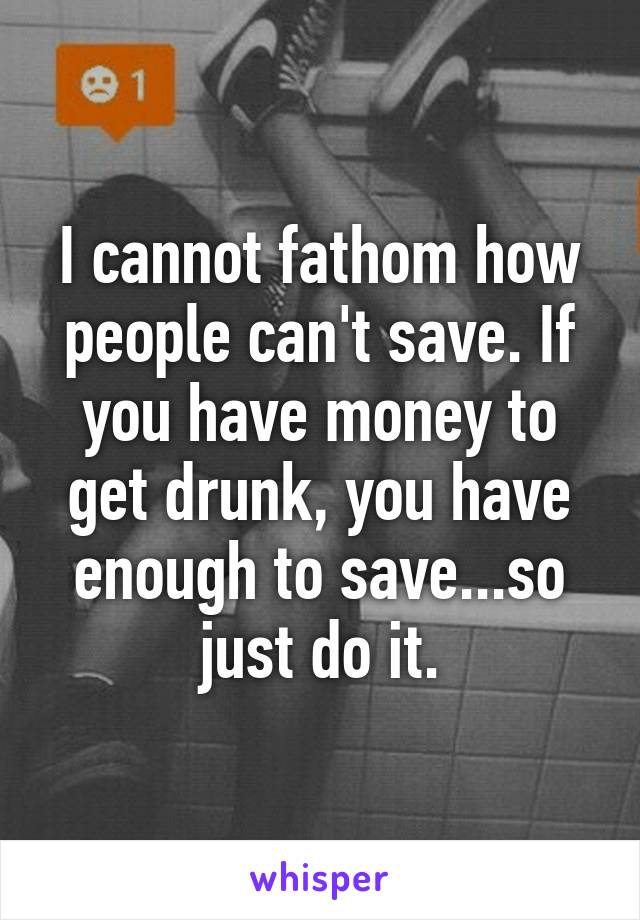 I cannot fathom how people can't save. If you have money to get drunk, you have enough to save...so just do it.