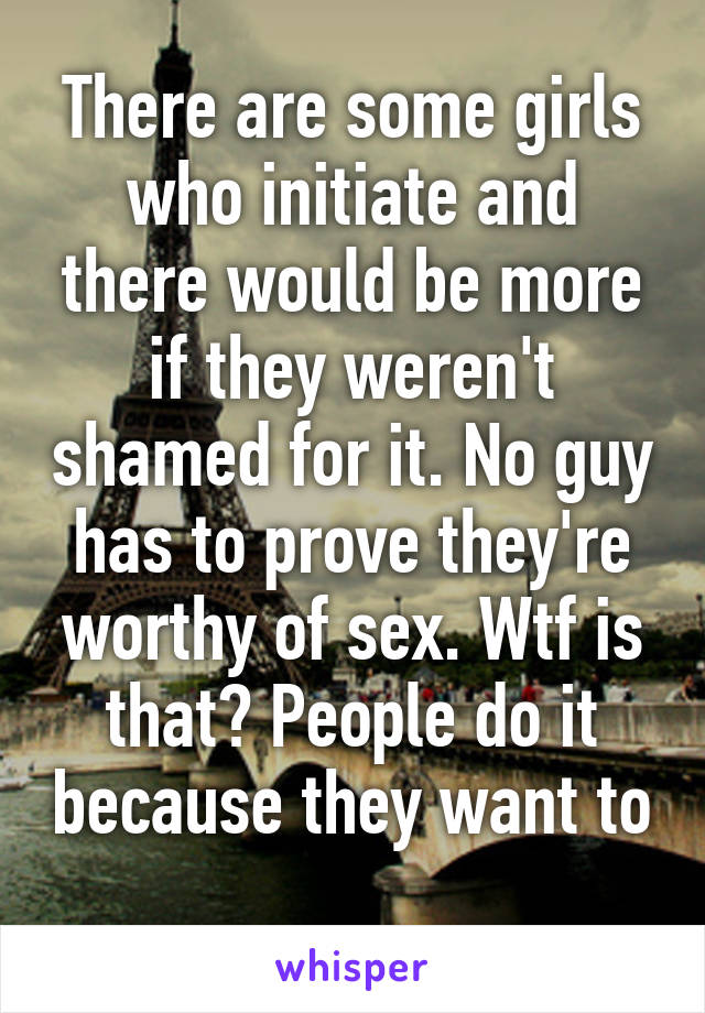 There are some girls who initiate and there would be more if they weren't shamed for it. No guy has to prove they're worthy of sex. Wtf is that? People do it because they want to 