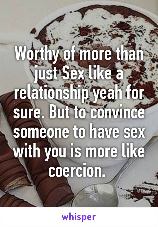 Worthy of more than just Sex like a relationship yeah for sure. But to convince someone to have sex with you is more like coercion. 