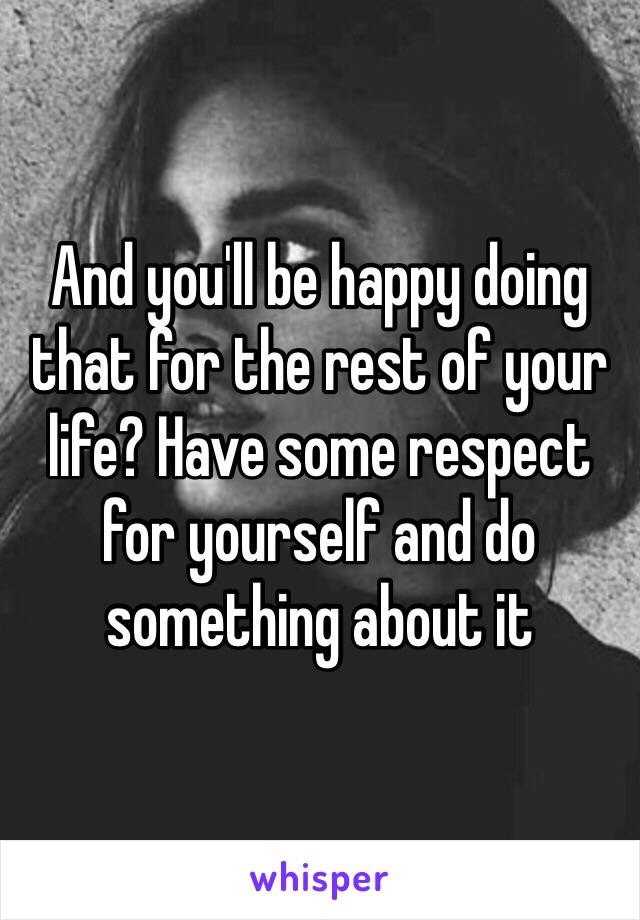 And you'll be happy doing that for the rest of your life? Have some respect for yourself and do something about it