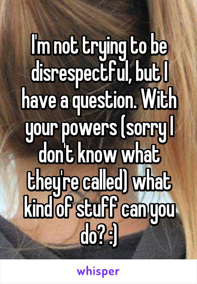 I'm not trying to be disrespectful, but I have a question. With your powers (sorry I don't know what they're called) what kind of stuff can you do? :)