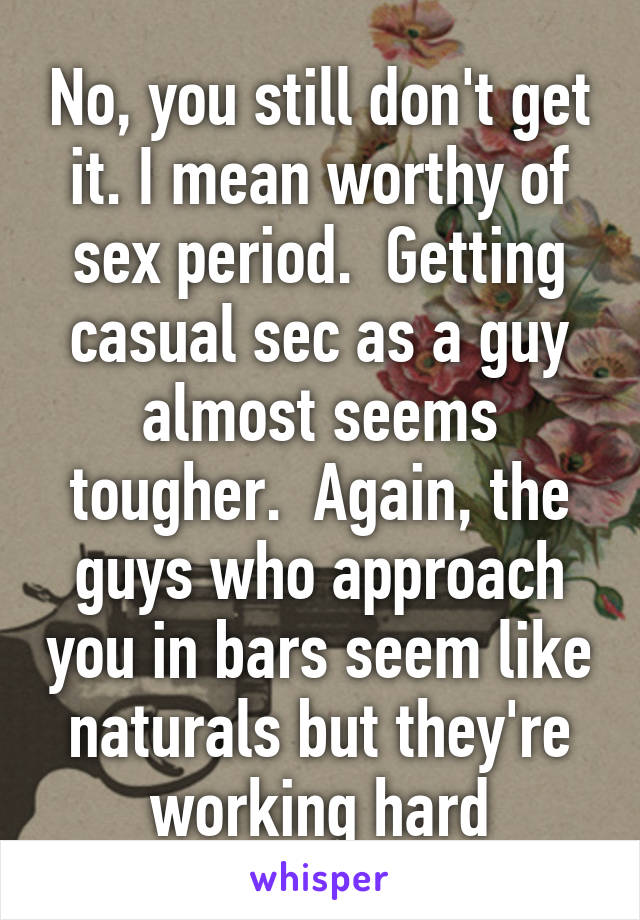 No, you still don't get it. I mean worthy of sex period.  Getting casual sec as a guy almost seems tougher.  Again, the guys who approach you in bars seem like naturals but they're working hard