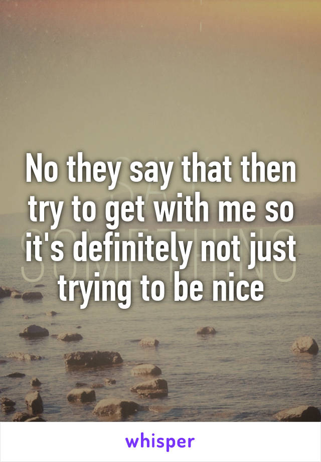 No they say that then try to get with me so it's definitely not just trying to be nice