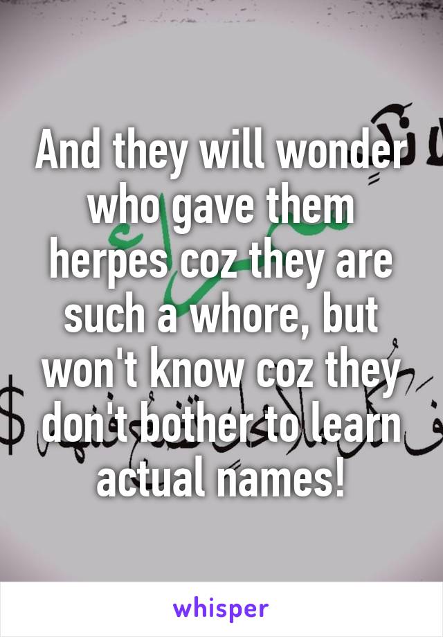 And they will wonder who gave them herpes coz they are such a whore, but won't know coz they don't bother to learn actual names!