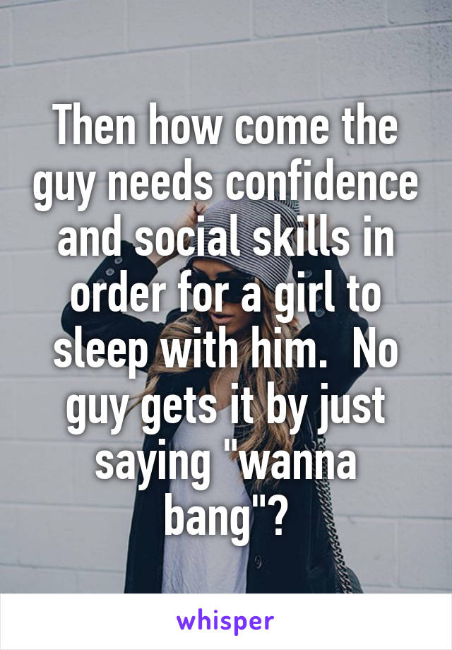 Then how come the guy needs confidence and social skills in order for a girl to sleep with him.  No guy gets it by just saying "wanna bang"?