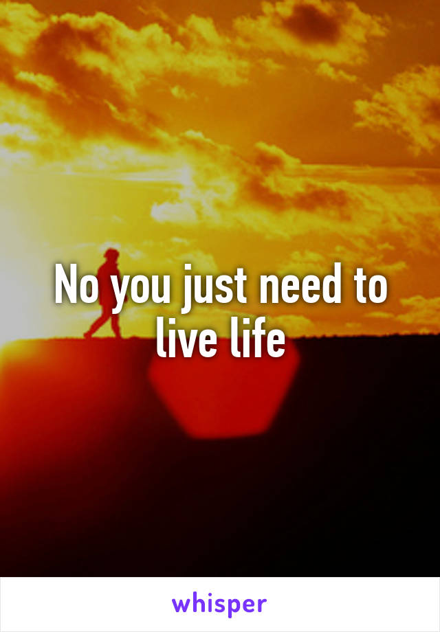 No you just need to live life