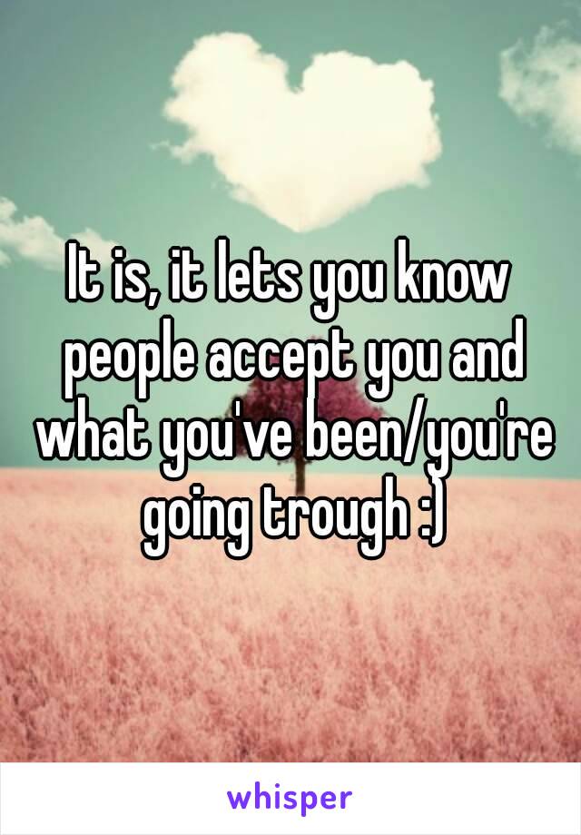 It is, it lets you know people accept you and what you've been/you're going trough :)