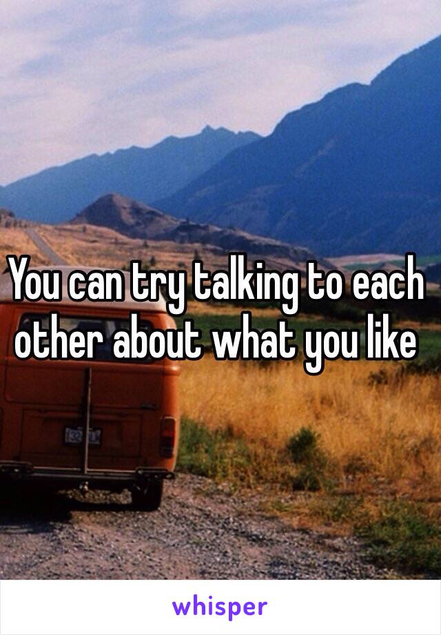 You can try talking to each other about what you like